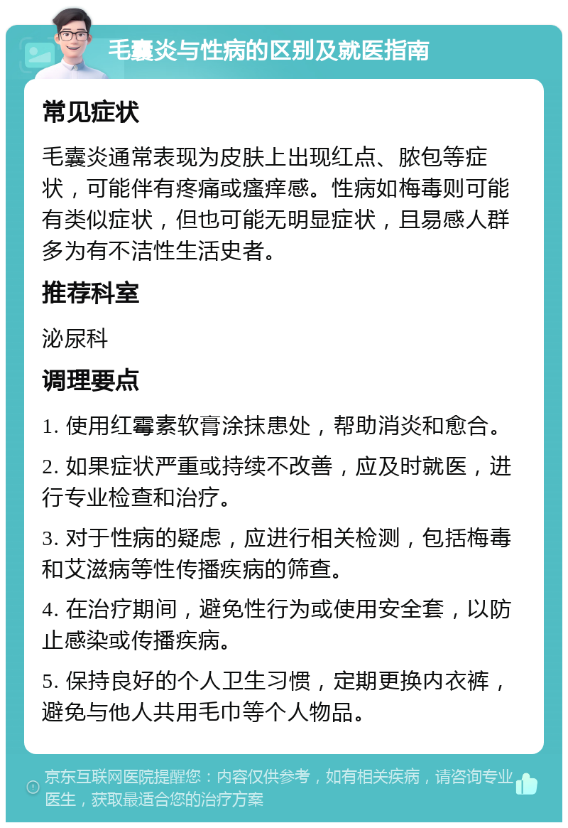 毛囊炎与性病的区别及就医指南 常见症状 毛囊炎通常表现为皮肤上出现红点、脓包等症状，可能伴有疼痛或瘙痒感。性病如梅毒则可能有类似症状，但也可能无明显症状，且易感人群多为有不洁性生活史者。 推荐科室 泌尿科 调理要点 1. 使用红霉素软膏涂抹患处，帮助消炎和愈合。 2. 如果症状严重或持续不改善，应及时就医，进行专业检查和治疗。 3. 对于性病的疑虑，应进行相关检测，包括梅毒和艾滋病等性传播疾病的筛查。 4. 在治疗期间，避免性行为或使用安全套，以防止感染或传播疾病。 5. 保持良好的个人卫生习惯，定期更换内衣裤，避免与他人共用毛巾等个人物品。