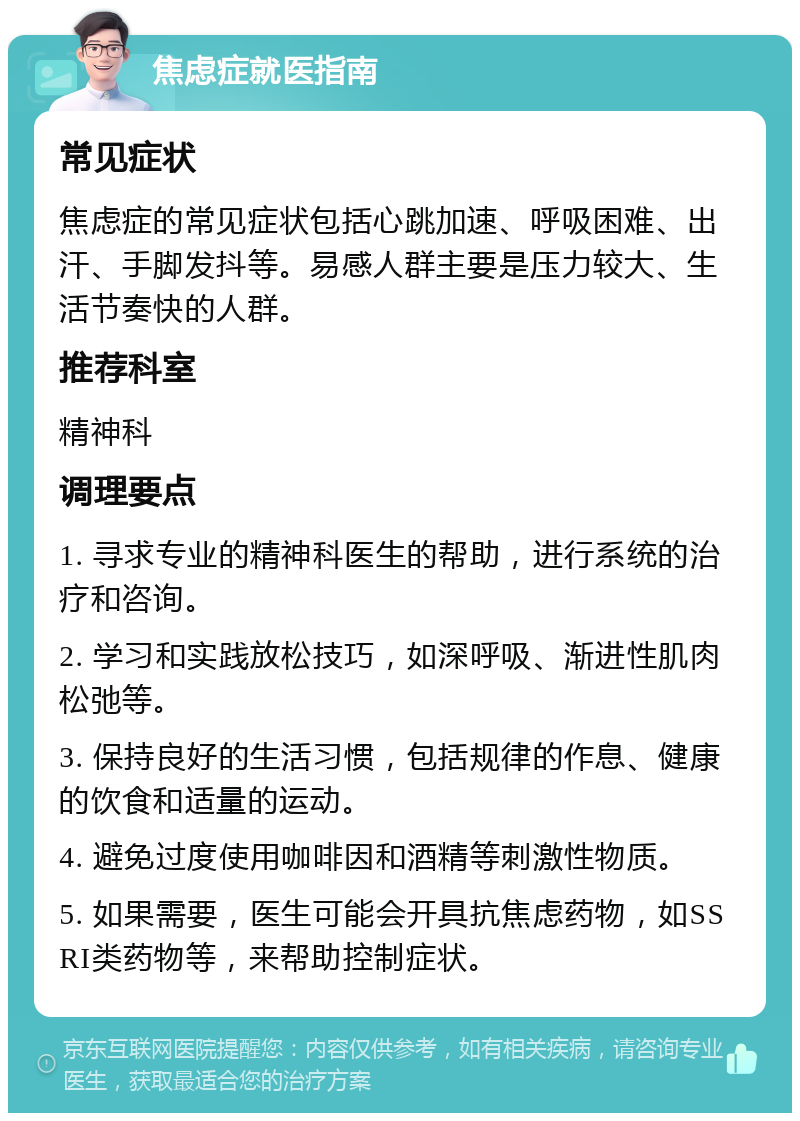 焦虑症就医指南 常见症状 焦虑症的常见症状包括心跳加速、呼吸困难、出汗、手脚发抖等。易感人群主要是压力较大、生活节奏快的人群。 推荐科室 精神科 调理要点 1. 寻求专业的精神科医生的帮助，进行系统的治疗和咨询。 2. 学习和实践放松技巧，如深呼吸、渐进性肌肉松弛等。 3. 保持良好的生活习惯，包括规律的作息、健康的饮食和适量的运动。 4. 避免过度使用咖啡因和酒精等刺激性物质。 5. 如果需要，医生可能会开具抗焦虑药物，如SSRI类药物等，来帮助控制症状。