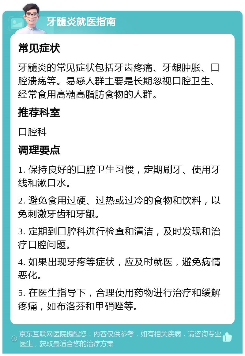 牙髓炎就医指南 常见症状 牙髓炎的常见症状包括牙齿疼痛、牙龈肿胀、口腔溃疡等。易感人群主要是长期忽视口腔卫生、经常食用高糖高脂肪食物的人群。 推荐科室 口腔科 调理要点 1. 保持良好的口腔卫生习惯，定期刷牙、使用牙线和漱口水。 2. 避免食用过硬、过热或过冷的食物和饮料，以免刺激牙齿和牙龈。 3. 定期到口腔科进行检查和清洁，及时发现和治疗口腔问题。 4. 如果出现牙疼等症状，应及时就医，避免病情恶化。 5. 在医生指导下，合理使用药物进行治疗和缓解疼痛，如布洛芬和甲硝唑等。