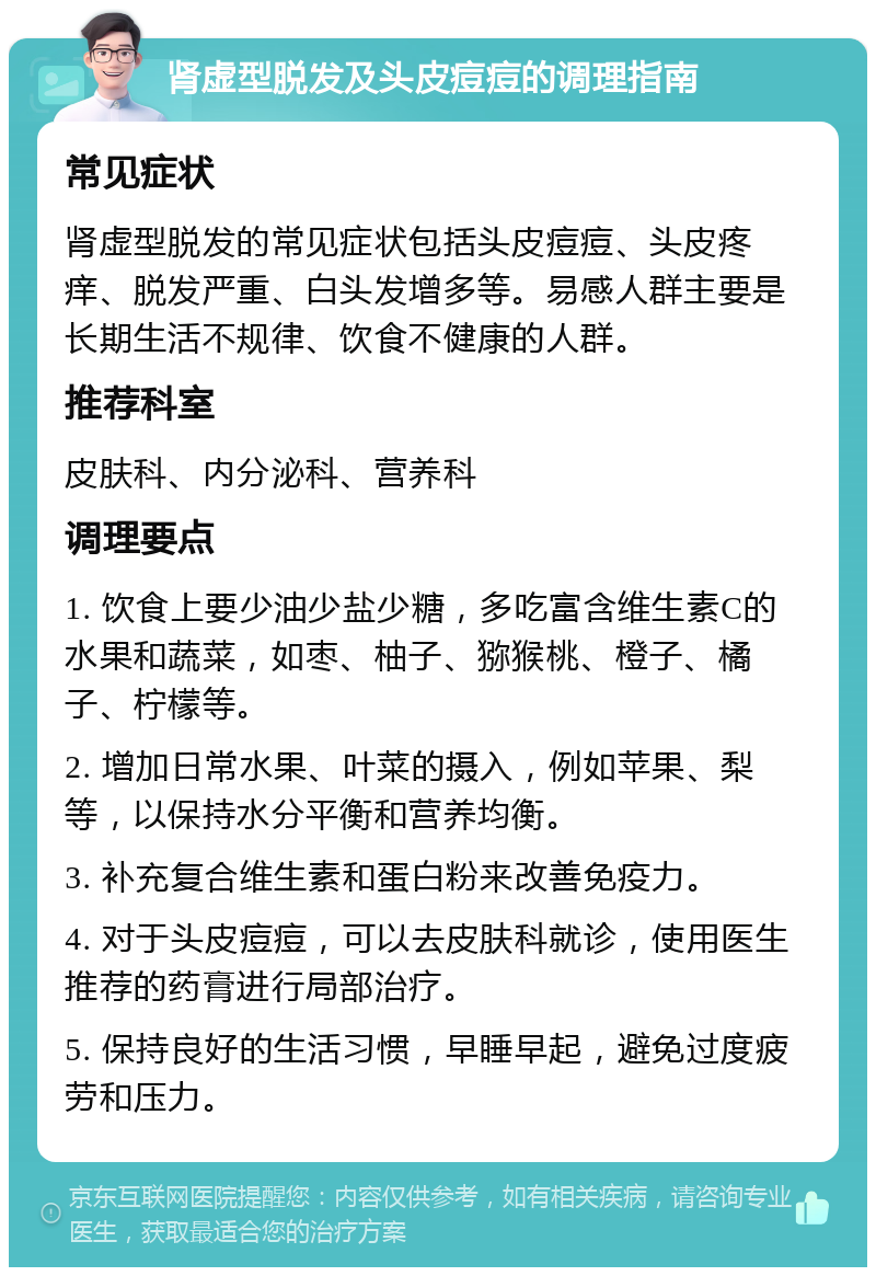 肾虚型脱发及头皮痘痘的调理指南 常见症状 肾虚型脱发的常见症状包括头皮痘痘、头皮疼痒、脱发严重、白头发增多等。易感人群主要是长期生活不规律、饮食不健康的人群。 推荐科室 皮肤科、内分泌科、营养科 调理要点 1. 饮食上要少油少盐少糖，多吃富含维生素C的水果和蔬菜，如枣、柚子、猕猴桃、橙子、橘子、柠檬等。 2. 增加日常水果、叶菜的摄入，例如苹果、梨等，以保持水分平衡和营养均衡。 3. 补充复合维生素和蛋白粉来改善免疫力。 4. 对于头皮痘痘，可以去皮肤科就诊，使用医生推荐的药膏进行局部治疗。 5. 保持良好的生活习惯，早睡早起，避免过度疲劳和压力。