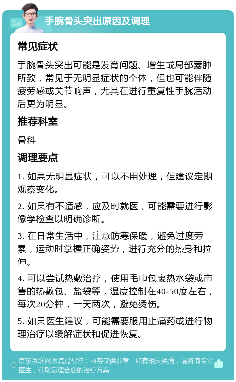 手腕骨头突出原因及调理 常见症状 手腕骨头突出可能是发育问题、增生或局部囊肿所致，常见于无明显症状的个体，但也可能伴随疲劳感或关节响声，尤其在进行重复性手腕活动后更为明显。 推荐科室 骨科 调理要点 1. 如果无明显症状，可以不用处理，但建议定期观察变化。 2. 如果有不适感，应及时就医，可能需要进行影像学检查以明确诊断。 3. 在日常生活中，注意防寒保暖，避免过度劳累，运动时掌握正确姿势，进行充分的热身和拉伸。 4. 可以尝试热敷治疗，使用毛巾包裹热水袋或市售的热敷包、盐袋等，温度控制在40-50度左右，每次20分钟，一天两次，避免烫伤。 5. 如果医生建议，可能需要服用止痛药或进行物理治疗以缓解症状和促进恢复。