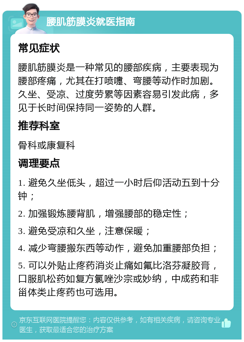 腰肌筋膜炎就医指南 常见症状 腰肌筋膜炎是一种常见的腰部疾病，主要表现为腰部疼痛，尤其在打喷嚏、弯腰等动作时加剧。久坐、受凉、过度劳累等因素容易引发此病，多见于长时间保持同一姿势的人群。 推荐科室 骨科或康复科 调理要点 1. 避免久坐低头，超过一小时后仰活动五到十分钟； 2. 加强锻炼腰背肌，增强腰部的稳定性； 3. 避免受凉和久坐，注意保暖； 4. 减少弯腰搬东西等动作，避免加重腰部负担； 5. 可以外贴止疼药消炎止痛如氟比洛芬凝胶膏，口服肌松药如复方氯唑沙宗或妙纳，中成药和非甾体类止疼药也可选用。