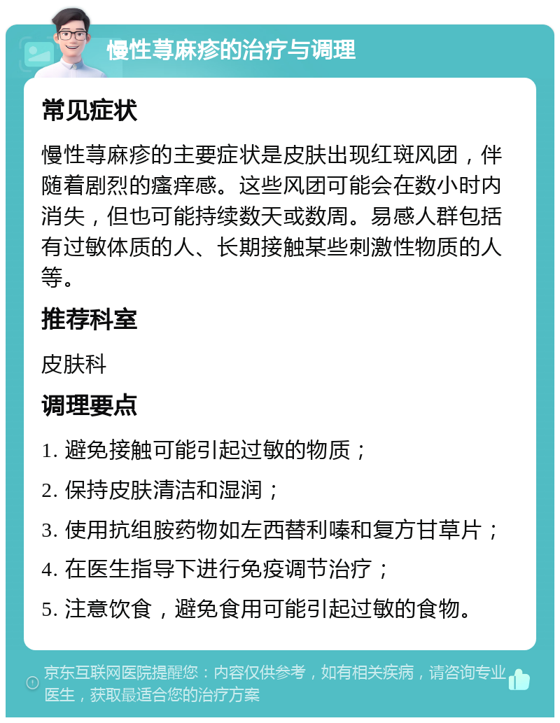 慢性荨麻疹的治疗与调理 常见症状 慢性荨麻疹的主要症状是皮肤出现红斑风团，伴随着剧烈的瘙痒感。这些风团可能会在数小时内消失，但也可能持续数天或数周。易感人群包括有过敏体质的人、长期接触某些刺激性物质的人等。 推荐科室 皮肤科 调理要点 1. 避免接触可能引起过敏的物质； 2. 保持皮肤清洁和湿润； 3. 使用抗组胺药物如左西替利嗪和复方甘草片； 4. 在医生指导下进行免疫调节治疗； 5. 注意饮食，避免食用可能引起过敏的食物。