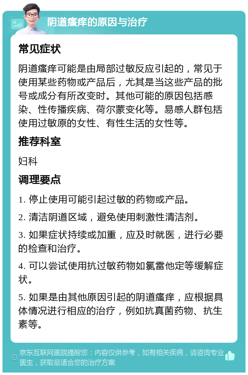 阴道瘙痒的原因与治疗 常见症状 阴道瘙痒可能是由局部过敏反应引起的，常见于使用某些药物或产品后，尤其是当这些产品的批号或成分有所改变时。其他可能的原因包括感染、性传播疾病、荷尔蒙变化等。易感人群包括使用过敏原的女性、有性生活的女性等。 推荐科室 妇科 调理要点 1. 停止使用可能引起过敏的药物或产品。 2. 清洁阴道区域，避免使用刺激性清洁剂。 3. 如果症状持续或加重，应及时就医，进行必要的检查和治疗。 4. 可以尝试使用抗过敏药物如氯雷他定等缓解症状。 5. 如果是由其他原因引起的阴道瘙痒，应根据具体情况进行相应的治疗，例如抗真菌药物、抗生素等。