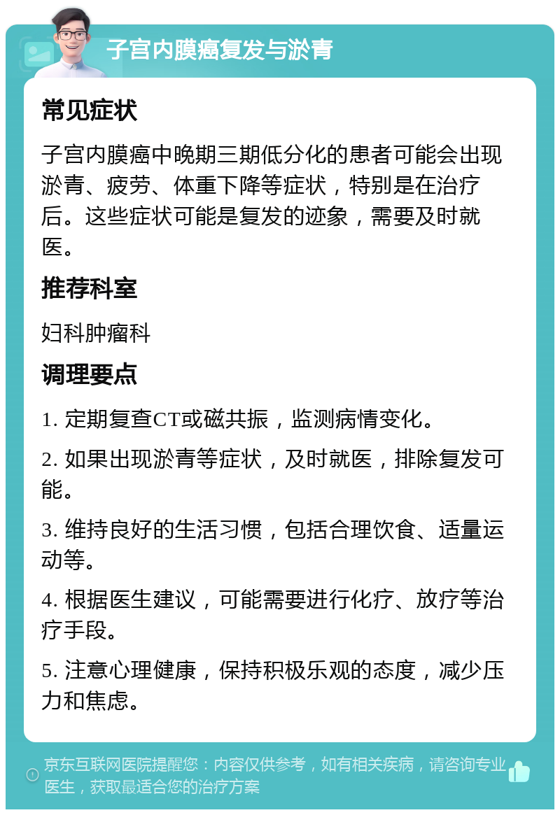 子宫内膜癌复发与淤青 常见症状 子宫内膜癌中晚期三期低分化的患者可能会出现淤青、疲劳、体重下降等症状，特别是在治疗后。这些症状可能是复发的迹象，需要及时就医。 推荐科室 妇科肿瘤科 调理要点 1. 定期复查CT或磁共振，监测病情变化。 2. 如果出现淤青等症状，及时就医，排除复发可能。 3. 维持良好的生活习惯，包括合理饮食、适量运动等。 4. 根据医生建议，可能需要进行化疗、放疗等治疗手段。 5. 注意心理健康，保持积极乐观的态度，减少压力和焦虑。