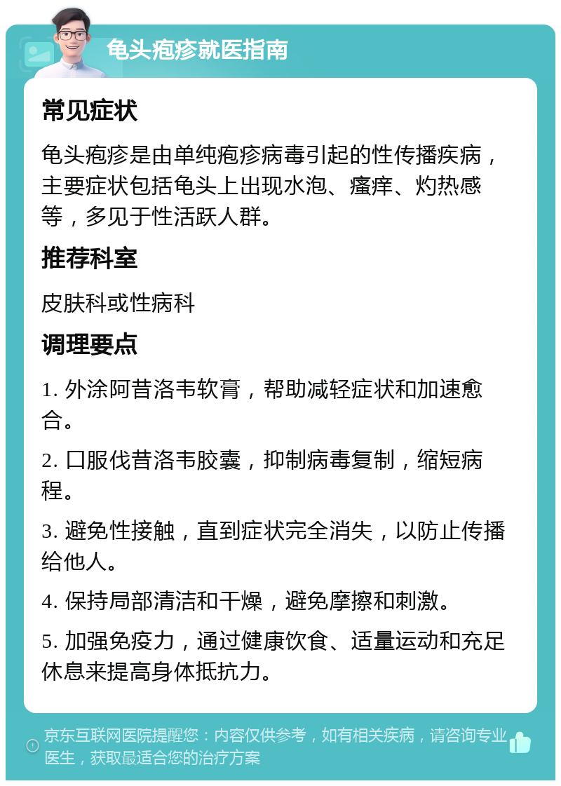 龟头疱疹就医指南 常见症状 龟头疱疹是由单纯疱疹病毒引起的性传播疾病，主要症状包括龟头上出现水泡、瘙痒、灼热感等，多见于性活跃人群。 推荐科室 皮肤科或性病科 调理要点 1. 外涂阿昔洛韦软膏，帮助减轻症状和加速愈合。 2. 口服伐昔洛韦胶囊，抑制病毒复制，缩短病程。 3. 避免性接触，直到症状完全消失，以防止传播给他人。 4. 保持局部清洁和干燥，避免摩擦和刺激。 5. 加强免疫力，通过健康饮食、适量运动和充足休息来提高身体抵抗力。