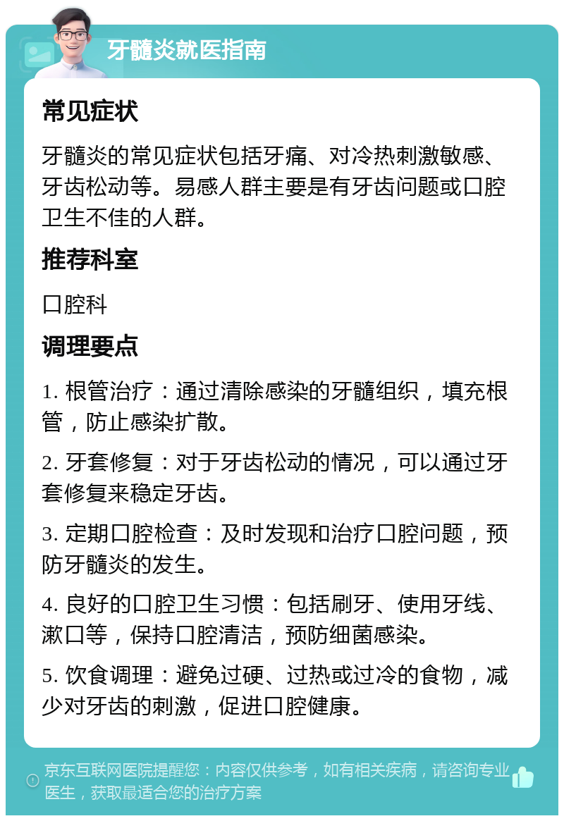 牙髓炎就医指南 常见症状 牙髓炎的常见症状包括牙痛、对冷热刺激敏感、牙齿松动等。易感人群主要是有牙齿问题或口腔卫生不佳的人群。 推荐科室 口腔科 调理要点 1. 根管治疗：通过清除感染的牙髓组织，填充根管，防止感染扩散。 2. 牙套修复：对于牙齿松动的情况，可以通过牙套修复来稳定牙齿。 3. 定期口腔检查：及时发现和治疗口腔问题，预防牙髓炎的发生。 4. 良好的口腔卫生习惯：包括刷牙、使用牙线、漱口等，保持口腔清洁，预防细菌感染。 5. 饮食调理：避免过硬、过热或过冷的食物，减少对牙齿的刺激，促进口腔健康。