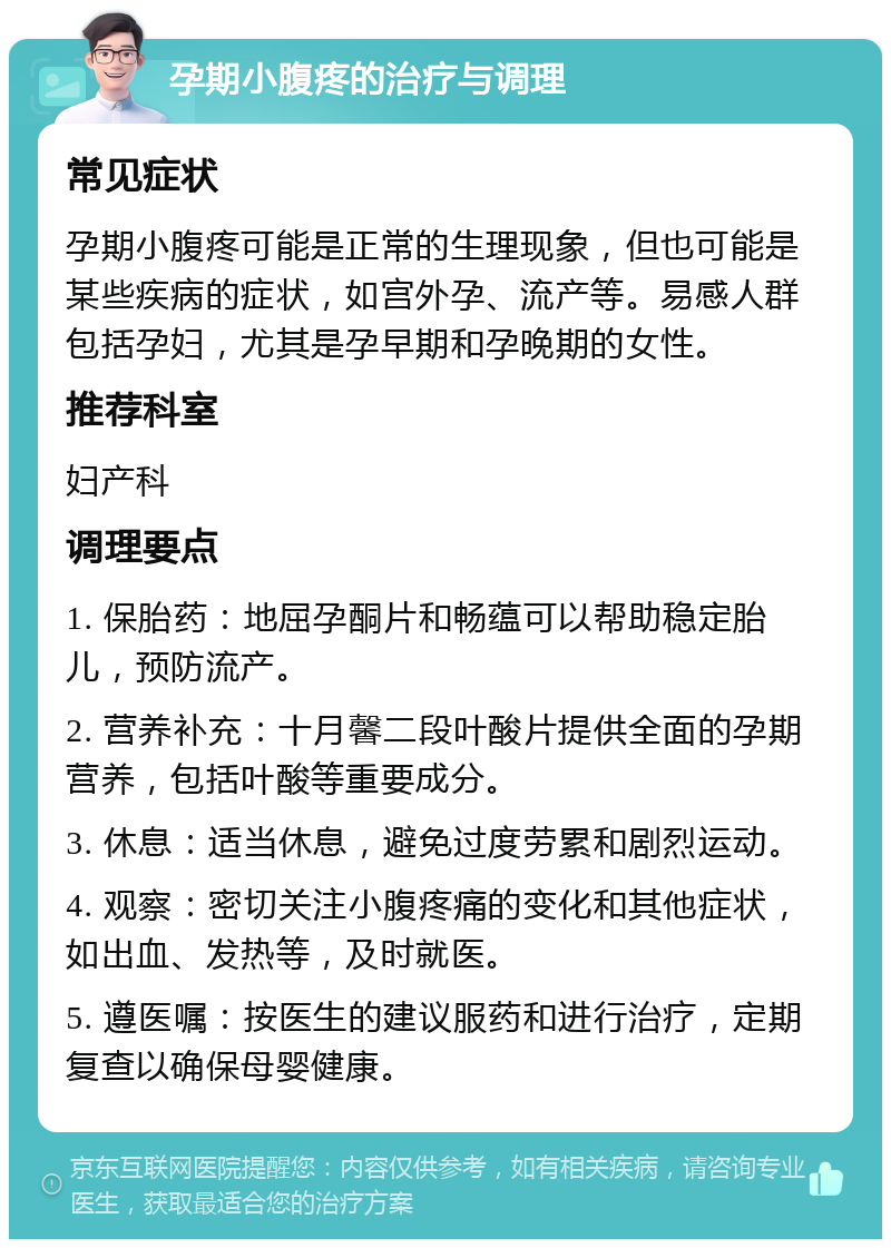 孕期小腹疼的治疗与调理 常见症状 孕期小腹疼可能是正常的生理现象，但也可能是某些疾病的症状，如宫外孕、流产等。易感人群包括孕妇，尤其是孕早期和孕晚期的女性。 推荐科室 妇产科 调理要点 1. 保胎药：地屈孕酮片和畅蕴可以帮助稳定胎儿，预防流产。 2. 营养补充：十月馨二段叶酸片提供全面的孕期营养，包括叶酸等重要成分。 3. 休息：适当休息，避免过度劳累和剧烈运动。 4. 观察：密切关注小腹疼痛的变化和其他症状，如出血、发热等，及时就医。 5. 遵医嘱：按医生的建议服药和进行治疗，定期复查以确保母婴健康。