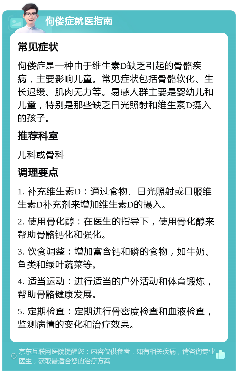 佝偻症就医指南 常见症状 佝偻症是一种由于维生素D缺乏引起的骨骼疾病，主要影响儿童。常见症状包括骨骼软化、生长迟缓、肌肉无力等。易感人群主要是婴幼儿和儿童，特别是那些缺乏日光照射和维生素D摄入的孩子。 推荐科室 儿科或骨科 调理要点 1. 补充维生素D：通过食物、日光照射或口服维生素D补充剂来增加维生素D的摄入。 2. 使用骨化醇：在医生的指导下，使用骨化醇来帮助骨骼钙化和强化。 3. 饮食调整：增加富含钙和磷的食物，如牛奶、鱼类和绿叶蔬菜等。 4. 适当运动：进行适当的户外活动和体育锻炼，帮助骨骼健康发展。 5. 定期检查：定期进行骨密度检查和血液检查，监测病情的变化和治疗效果。