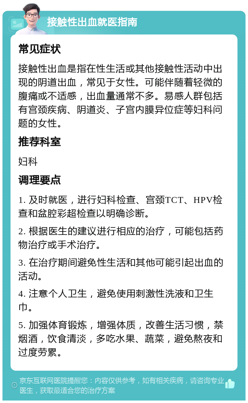 接触性出血就医指南 常见症状 接触性出血是指在性生活或其他接触性活动中出现的阴道出血，常见于女性。可能伴随着轻微的腹痛或不适感，出血量通常不多。易感人群包括有宫颈疾病、阴道炎、子宫内膜异位症等妇科问题的女性。 推荐科室 妇科 调理要点 1. 及时就医，进行妇科检查、宫颈TCT、HPV检查和盆腔彩超检查以明确诊断。 2. 根据医生的建议进行相应的治疗，可能包括药物治疗或手术治疗。 3. 在治疗期间避免性生活和其他可能引起出血的活动。 4. 注意个人卫生，避免使用刺激性洗液和卫生巾。 5. 加强体育锻炼，增强体质，改善生活习惯，禁烟酒，饮食清淡，多吃水果、蔬菜，避免熬夜和过度劳累。