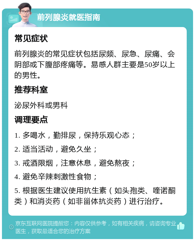 前列腺炎就医指南 常见症状 前列腺炎的常见症状包括尿频、尿急、尿痛、会阴部或下腹部疼痛等。易感人群主要是50岁以上的男性。 推荐科室 泌尿外科或男科 调理要点 1. 多喝水，勤排尿，保持乐观心态； 2. 适当活动，避免久坐； 3. 戒酒限烟，注意休息，避免熬夜； 4. 避免辛辣刺激性食物； 5. 根据医生建议使用抗生素（如头孢类、喹诺酮类）和消炎药（如非甾体抗炎药）进行治疗。