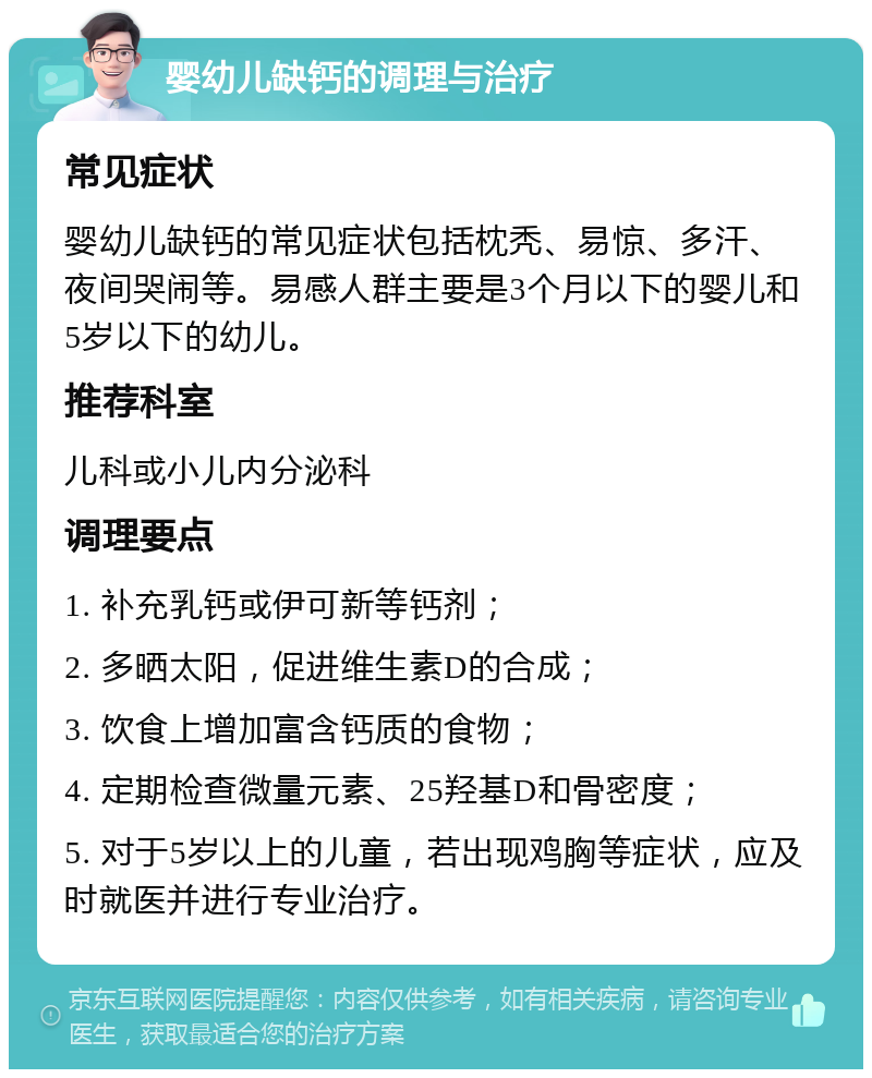 婴幼儿缺钙的调理与治疗 常见症状 婴幼儿缺钙的常见症状包括枕秃、易惊、多汗、夜间哭闹等。易感人群主要是3个月以下的婴儿和5岁以下的幼儿。 推荐科室 儿科或小儿内分泌科 调理要点 1. 补充乳钙或伊可新等钙剂； 2. 多晒太阳，促进维生素D的合成； 3. 饮食上增加富含钙质的食物； 4. 定期检查微量元素、25羟基D和骨密度； 5. 对于5岁以上的儿童，若出现鸡胸等症状，应及时就医并进行专业治疗。