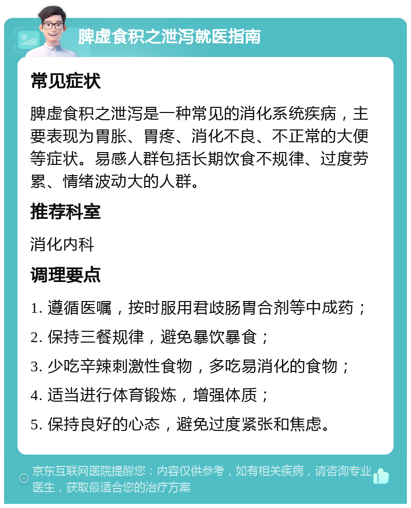 脾虚食积之泄泻就医指南 常见症状 脾虚食积之泄泻是一种常见的消化系统疾病，主要表现为胃胀、胃疼、消化不良、不正常的大便等症状。易感人群包括长期饮食不规律、过度劳累、情绪波动大的人群。 推荐科室 消化内科 调理要点 1. 遵循医嘱，按时服用君歧肠胃合剂等中成药； 2. 保持三餐规律，避免暴饮暴食； 3. 少吃辛辣刺激性食物，多吃易消化的食物； 4. 适当进行体育锻炼，增强体质； 5. 保持良好的心态，避免过度紧张和焦虑。