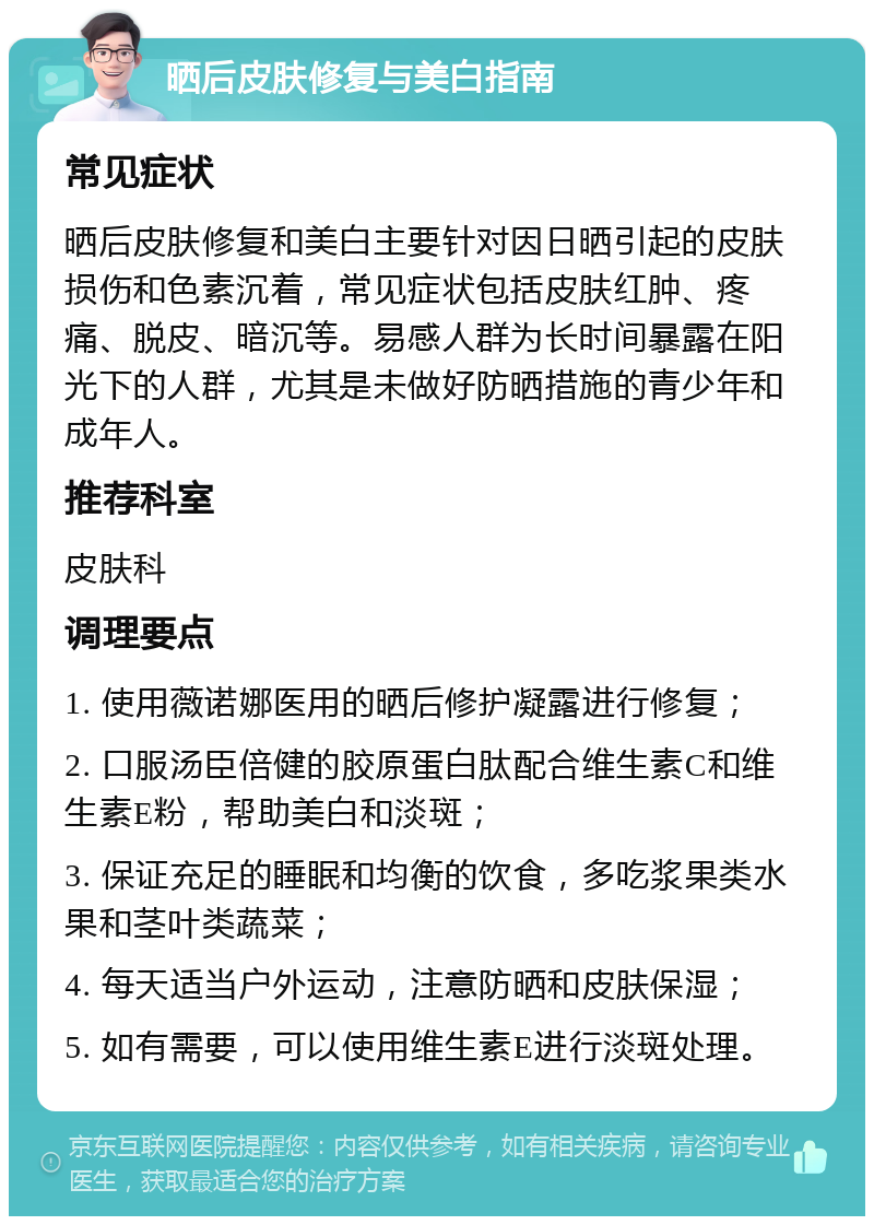 晒后皮肤修复与美白指南 常见症状 晒后皮肤修复和美白主要针对因日晒引起的皮肤损伤和色素沉着，常见症状包括皮肤红肿、疼痛、脱皮、暗沉等。易感人群为长时间暴露在阳光下的人群，尤其是未做好防晒措施的青少年和成年人。 推荐科室 皮肤科 调理要点 1. 使用薇诺娜医用的晒后修护凝露进行修复； 2. 口服汤臣倍健的胶原蛋白肽配合维生素C和维生素E粉，帮助美白和淡斑； 3. 保证充足的睡眠和均衡的饮食，多吃浆果类水果和茎叶类蔬菜； 4. 每天适当户外运动，注意防晒和皮肤保湿； 5. 如有需要，可以使用维生素E进行淡斑处理。