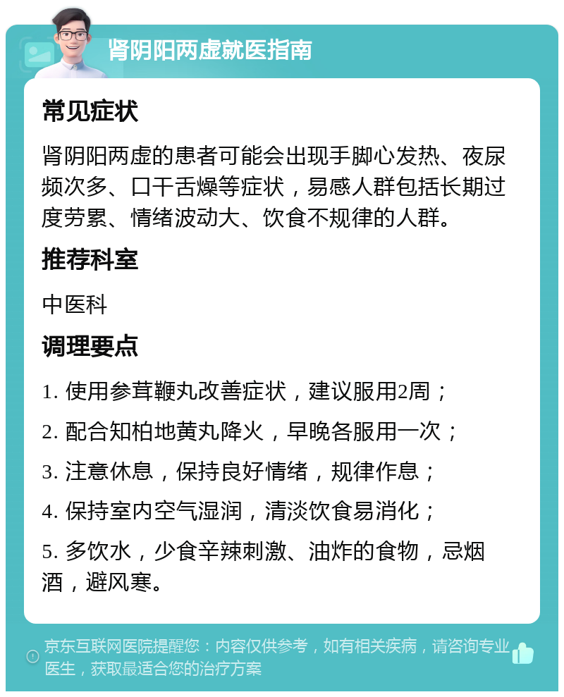 肾阴阳两虚就医指南 常见症状 肾阴阳两虚的患者可能会出现手脚心发热、夜尿频次多、口干舌燥等症状，易感人群包括长期过度劳累、情绪波动大、饮食不规律的人群。 推荐科室 中医科 调理要点 1. 使用参茸鞭丸改善症状，建议服用2周； 2. 配合知柏地黄丸降火，早晚各服用一次； 3. 注意休息，保持良好情绪，规律作息； 4. 保持室内空气湿润，清淡饮食易消化； 5. 多饮水，少食辛辣刺激、油炸的食物，忌烟酒，避风寒。