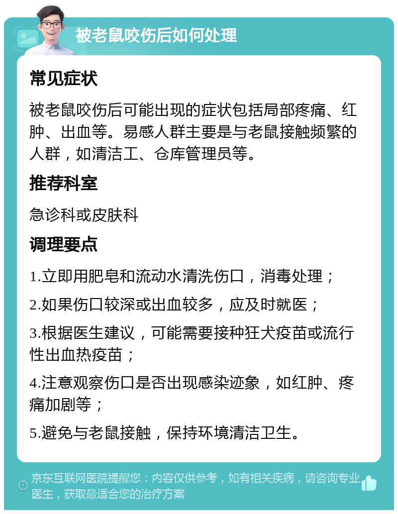 被老鼠咬伤后如何处理 常见症状 被老鼠咬伤后可能出现的症状包括局部疼痛、红肿、出血等。易感人群主要是与老鼠接触频繁的人群，如清洁工、仓库管理员等。 推荐科室 急诊科或皮肤科 调理要点 1.立即用肥皂和流动水清洗伤口，消毒处理； 2.如果伤口较深或出血较多，应及时就医； 3.根据医生建议，可能需要接种狂犬疫苗或流行性出血热疫苗； 4.注意观察伤口是否出现感染迹象，如红肿、疼痛加剧等； 5.避免与老鼠接触，保持环境清洁卫生。