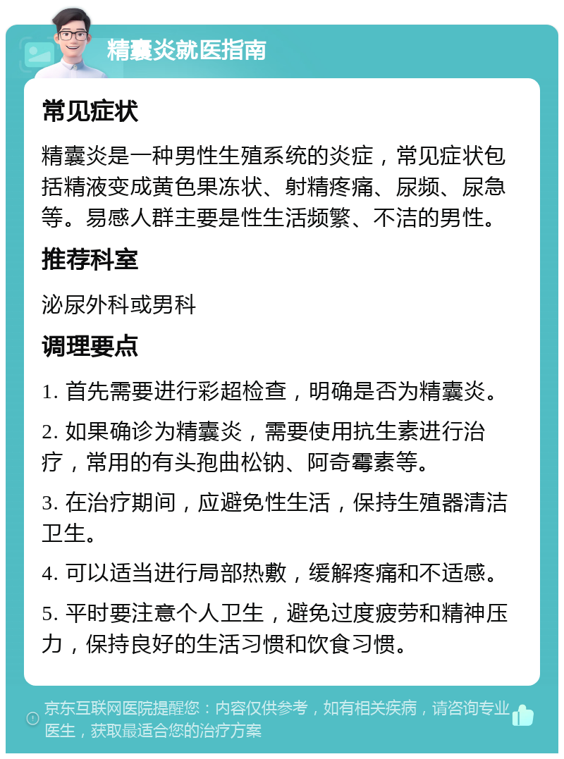 精囊炎就医指南 常见症状 精囊炎是一种男性生殖系统的炎症，常见症状包括精液变成黄色果冻状、射精疼痛、尿频、尿急等。易感人群主要是性生活频繁、不洁的男性。 推荐科室 泌尿外科或男科 调理要点 1. 首先需要进行彩超检查，明确是否为精囊炎。 2. 如果确诊为精囊炎，需要使用抗生素进行治疗，常用的有头孢曲松钠、阿奇霉素等。 3. 在治疗期间，应避免性生活，保持生殖器清洁卫生。 4. 可以适当进行局部热敷，缓解疼痛和不适感。 5. 平时要注意个人卫生，避免过度疲劳和精神压力，保持良好的生活习惯和饮食习惯。