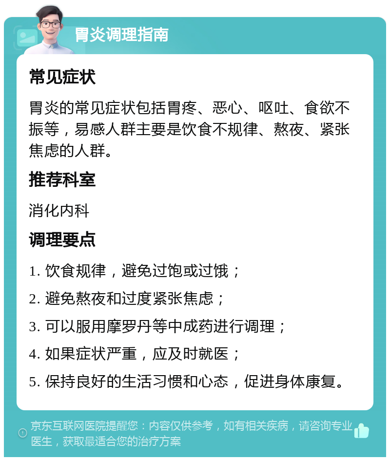 胃炎调理指南 常见症状 胃炎的常见症状包括胃疼、恶心、呕吐、食欲不振等，易感人群主要是饮食不规律、熬夜、紧张焦虑的人群。 推荐科室 消化内科 调理要点 1. 饮食规律，避免过饱或过饿； 2. 避免熬夜和过度紧张焦虑； 3. 可以服用摩罗丹等中成药进行调理； 4. 如果症状严重，应及时就医； 5. 保持良好的生活习惯和心态，促进身体康复。