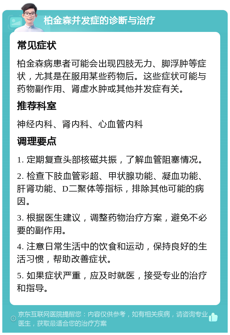 柏金森并发症的诊断与治疗 常见症状 柏金森病患者可能会出现四肢无力、脚浮肿等症状，尤其是在服用某些药物后。这些症状可能与药物副作用、肾虚水肿或其他并发症有关。 推荐科室 神经内科、肾内科、心血管内科 调理要点 1. 定期复查头部核磁共振，了解血管阻塞情况。 2. 检查下肢血管彩超、甲状腺功能、凝血功能、肝肾功能、D二聚体等指标，排除其他可能的病因。 3. 根据医生建议，调整药物治疗方案，避免不必要的副作用。 4. 注意日常生活中的饮食和运动，保持良好的生活习惯，帮助改善症状。 5. 如果症状严重，应及时就医，接受专业的治疗和指导。