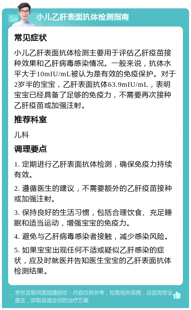 小儿乙肝表面抗体检测指南 常见症状 小儿乙肝表面抗体检测主要用于评估乙肝疫苗接种效果和乙肝病毒感染情况。一般来说，抗体水平大于10mIU/mL被认为是有效的免疫保护。对于2岁半的宝宝，乙肝表面抗体63.9mIU/mL，表明宝宝已经具备了足够的免疫力，不需要再次接种乙肝疫苗或加强注射。 推荐科室 儿科 调理要点 1. 定期进行乙肝表面抗体检测，确保免疫力持续有效。 2. 遵循医生的建议，不需要额外的乙肝疫苗接种或加强注射。 3. 保持良好的生活习惯，包括合理饮食、充足睡眠和适当运动，增强宝宝的免疫力。 4. 避免与乙肝病毒感染者接触，减少感染风险。 5. 如果宝宝出现任何不适或疑似乙肝感染的症状，应及时就医并告知医生宝宝的乙肝表面抗体检测结果。