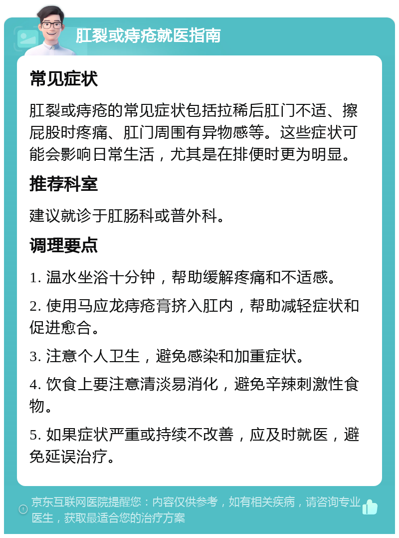 肛裂或痔疮就医指南 常见症状 肛裂或痔疮的常见症状包括拉稀后肛门不适、擦屁股时疼痛、肛门周围有异物感等。这些症状可能会影响日常生活，尤其是在排便时更为明显。 推荐科室 建议就诊于肛肠科或普外科。 调理要点 1. 温水坐浴十分钟，帮助缓解疼痛和不适感。 2. 使用马应龙痔疮膏挤入肛内，帮助减轻症状和促进愈合。 3. 注意个人卫生，避免感染和加重症状。 4. 饮食上要注意清淡易消化，避免辛辣刺激性食物。 5. 如果症状严重或持续不改善，应及时就医，避免延误治疗。