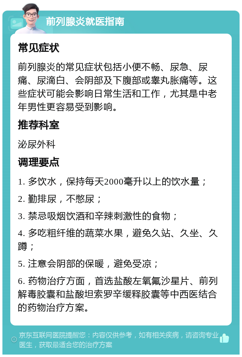 前列腺炎就医指南 常见症状 前列腺炎的常见症状包括小便不畅、尿急、尿痛、尿滴白、会阴部及下腹部或睾丸胀痛等。这些症状可能会影响日常生活和工作，尤其是中老年男性更容易受到影响。 推荐科室 泌尿外科 调理要点 1. 多饮水，保持每天2000毫升以上的饮水量； 2. 勤排尿，不憋尿； 3. 禁忌吸烟饮酒和辛辣刺激性的食物； 4. 多吃粗纤维的蔬菜水果，避免久站、久坐、久蹲； 5. 注意会阴部的保暖，避免受凉； 6. 药物治疗方面，首选盐酸左氧氟沙星片、前列解毒胶囊和盐酸坦索罗辛缓释胶囊等中西医结合的药物治疗方案。