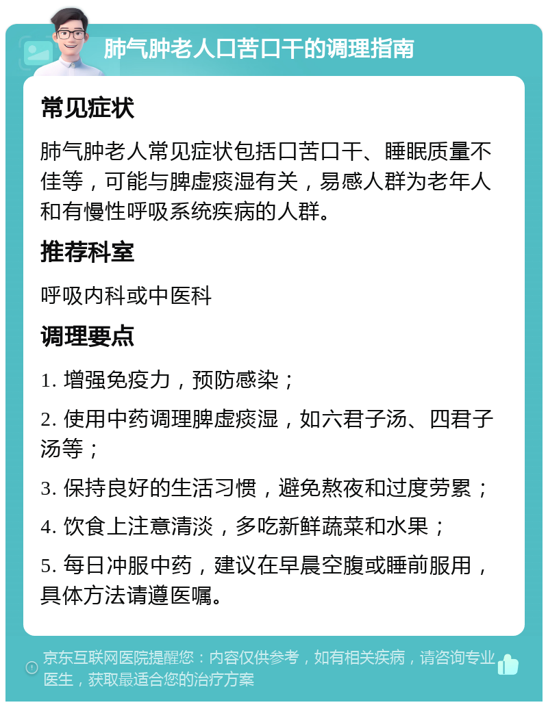 肺气肿老人口苦口干的调理指南 常见症状 肺气肿老人常见症状包括口苦口干、睡眠质量不佳等，可能与脾虚痰湿有关，易感人群为老年人和有慢性呼吸系统疾病的人群。 推荐科室 呼吸内科或中医科 调理要点 1. 增强免疫力，预防感染； 2. 使用中药调理脾虚痰湿，如六君子汤、四君子汤等； 3. 保持良好的生活习惯，避免熬夜和过度劳累； 4. 饮食上注意清淡，多吃新鲜蔬菜和水果； 5. 每日冲服中药，建议在早晨空腹或睡前服用，具体方法请遵医嘱。