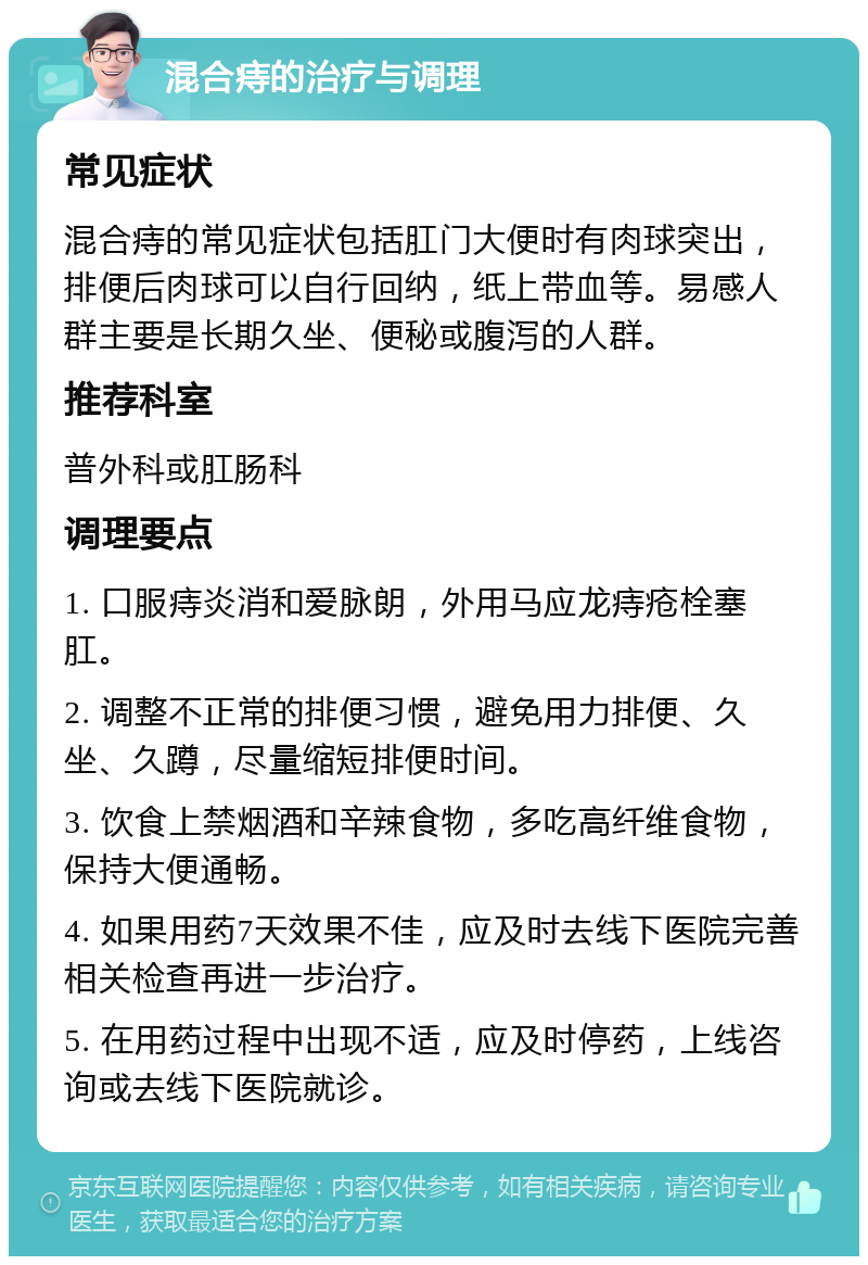 混合痔的治疗与调理 常见症状 混合痔的常见症状包括肛门大便时有肉球突出，排便后肉球可以自行回纳，纸上带血等。易感人群主要是长期久坐、便秘或腹泻的人群。 推荐科室 普外科或肛肠科 调理要点 1. 口服痔炎消和爱脉朗，外用马应龙痔疮栓塞肛。 2. 调整不正常的排便习惯，避免用力排便、久坐、久蹲，尽量缩短排便时间。 3. 饮食上禁烟酒和辛辣食物，多吃高纤维食物，保持大便通畅。 4. 如果用药7天效果不佳，应及时去线下医院完善相关检查再进一步治疗。 5. 在用药过程中出现不适，应及时停药，上线咨询或去线下医院就诊。