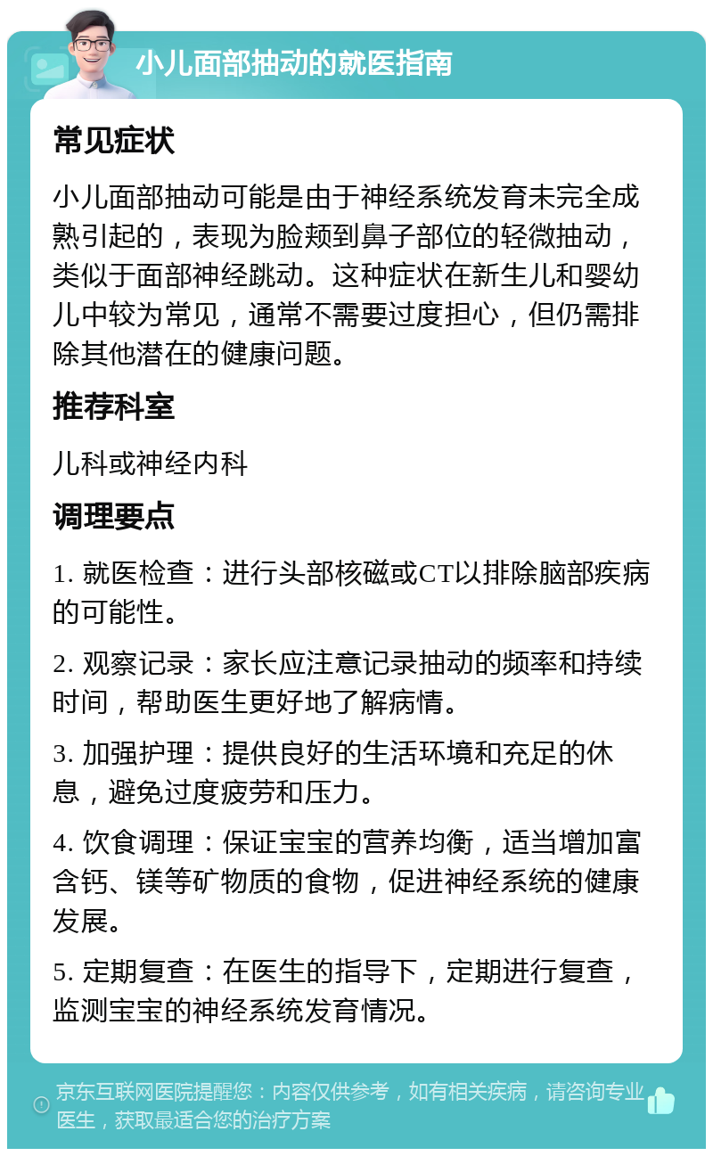 小儿面部抽动的就医指南 常见症状 小儿面部抽动可能是由于神经系统发育未完全成熟引起的，表现为脸颊到鼻子部位的轻微抽动，类似于面部神经跳动。这种症状在新生儿和婴幼儿中较为常见，通常不需要过度担心，但仍需排除其他潜在的健康问题。 推荐科室 儿科或神经内科 调理要点 1. 就医检查：进行头部核磁或CT以排除脑部疾病的可能性。 2. 观察记录：家长应注意记录抽动的频率和持续时间，帮助医生更好地了解病情。 3. 加强护理：提供良好的生活环境和充足的休息，避免过度疲劳和压力。 4. 饮食调理：保证宝宝的营养均衡，适当增加富含钙、镁等矿物质的食物，促进神经系统的健康发展。 5. 定期复查：在医生的指导下，定期进行复查，监测宝宝的神经系统发育情况。