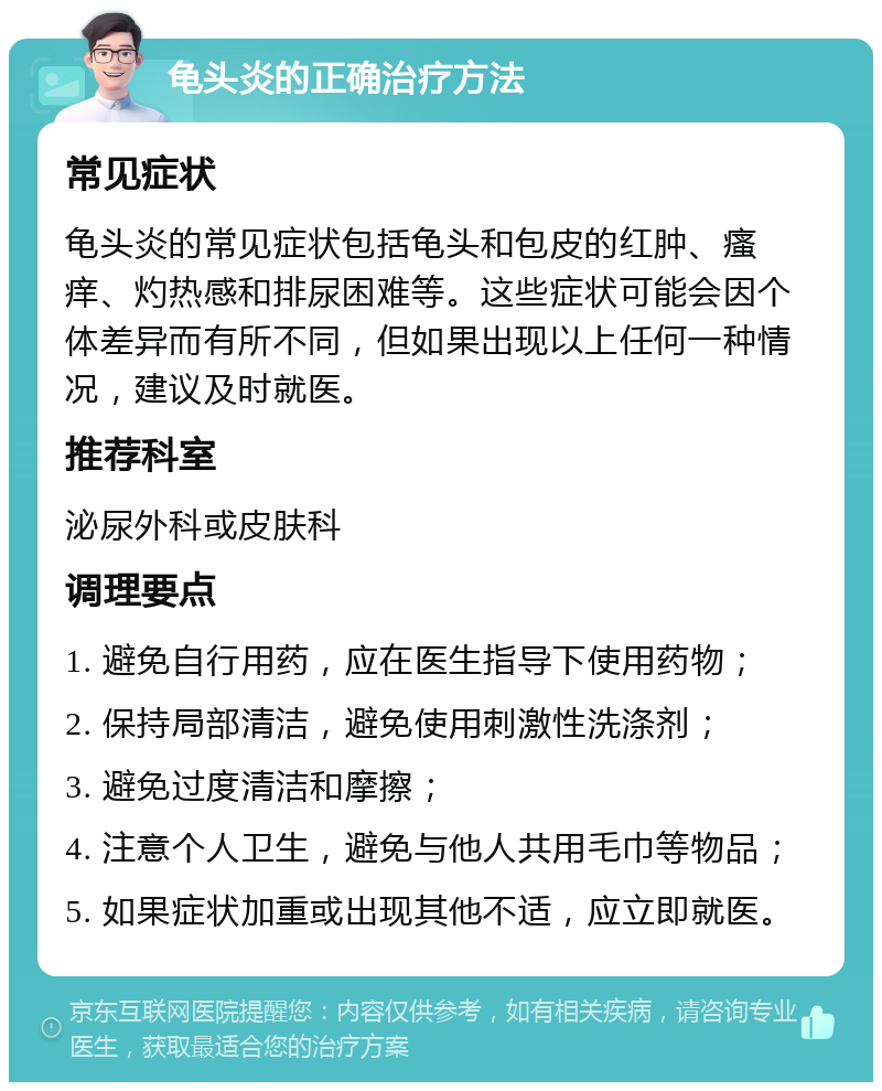 龟头炎的正确治疗方法 常见症状 龟头炎的常见症状包括龟头和包皮的红肿、瘙痒、灼热感和排尿困难等。这些症状可能会因个体差异而有所不同，但如果出现以上任何一种情况，建议及时就医。 推荐科室 泌尿外科或皮肤科 调理要点 1. 避免自行用药，应在医生指导下使用药物； 2. 保持局部清洁，避免使用刺激性洗涤剂； 3. 避免过度清洁和摩擦； 4. 注意个人卫生，避免与他人共用毛巾等物品； 5. 如果症状加重或出现其他不适，应立即就医。