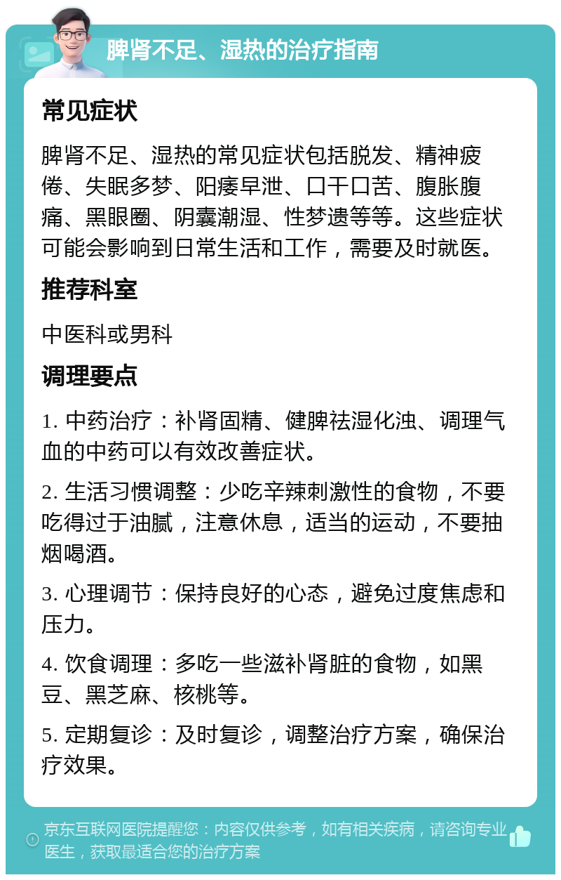 脾肾不足、湿热的治疗指南 常见症状 脾肾不足、湿热的常见症状包括脱发、精神疲倦、失眠多梦、阳痿早泄、口干口苦、腹胀腹痛、黑眼圈、阴囊潮湿、性梦遗等等。这些症状可能会影响到日常生活和工作，需要及时就医。 推荐科室 中医科或男科 调理要点 1. 中药治疗：补肾固精、健脾祛湿化浊、调理气血的中药可以有效改善症状。 2. 生活习惯调整：少吃辛辣刺激性的食物，不要吃得过于油腻，注意休息，适当的运动，不要抽烟喝酒。 3. 心理调节：保持良好的心态，避免过度焦虑和压力。 4. 饮食调理：多吃一些滋补肾脏的食物，如黑豆、黑芝麻、核桃等。 5. 定期复诊：及时复诊，调整治疗方案，确保治疗效果。