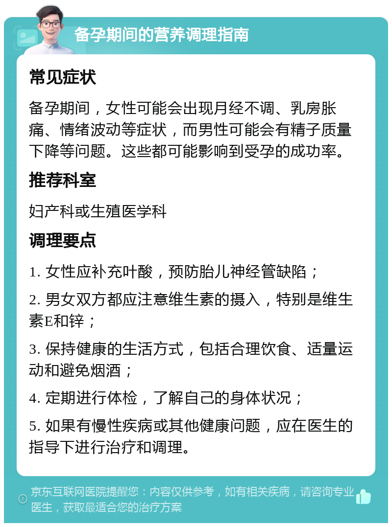 备孕期间的营养调理指南 常见症状 备孕期间，女性可能会出现月经不调、乳房胀痛、情绪波动等症状，而男性可能会有精子质量下降等问题。这些都可能影响到受孕的成功率。 推荐科室 妇产科或生殖医学科 调理要点 1. 女性应补充叶酸，预防胎儿神经管缺陷； 2. 男女双方都应注意维生素的摄入，特别是维生素E和锌； 3. 保持健康的生活方式，包括合理饮食、适量运动和避免烟酒； 4. 定期进行体检，了解自己的身体状况； 5. 如果有慢性疾病或其他健康问题，应在医生的指导下进行治疗和调理。