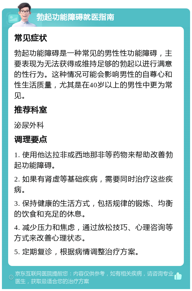 勃起功能障碍就医指南 常见症状 勃起功能障碍是一种常见的男性性功能障碍，主要表现为无法获得或维持足够的勃起以进行满意的性行为。这种情况可能会影响男性的自尊心和性生活质量，尤其是在40岁以上的男性中更为常见。 推荐科室 泌尿外科 调理要点 1. 使用他达拉非或西地那非等药物来帮助改善勃起功能障碍。 2. 如果有肾虚等基础疾病，需要同时治疗这些疾病。 3. 保持健康的生活方式，包括规律的锻炼、均衡的饮食和充足的休息。 4. 减少压力和焦虑，通过放松技巧、心理咨询等方式来改善心理状态。 5. 定期复诊，根据病情调整治疗方案。