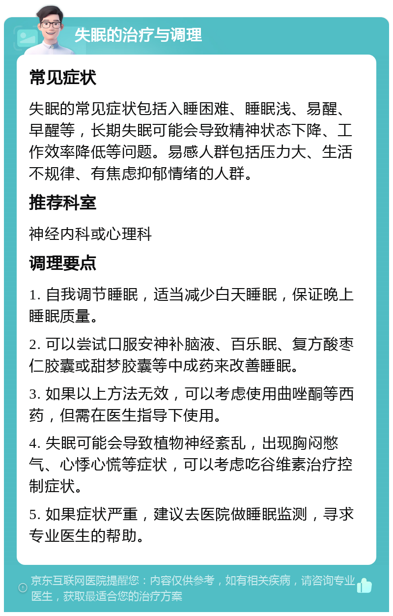 失眠的治疗与调理 常见症状 失眠的常见症状包括入睡困难、睡眠浅、易醒、早醒等，长期失眠可能会导致精神状态下降、工作效率降低等问题。易感人群包括压力大、生活不规律、有焦虑抑郁情绪的人群。 推荐科室 神经内科或心理科 调理要点 1. 自我调节睡眠，适当减少白天睡眠，保证晚上睡眠质量。 2. 可以尝试口服安神补脑液、百乐眠、复方酸枣仁胶囊或甜梦胶囊等中成药来改善睡眠。 3. 如果以上方法无效，可以考虑使用曲唑酮等西药，但需在医生指导下使用。 4. 失眠可能会导致植物神经紊乱，出现胸闷憋气、心悸心慌等症状，可以考虑吃谷维素治疗控制症状。 5. 如果症状严重，建议去医院做睡眠监测，寻求专业医生的帮助。