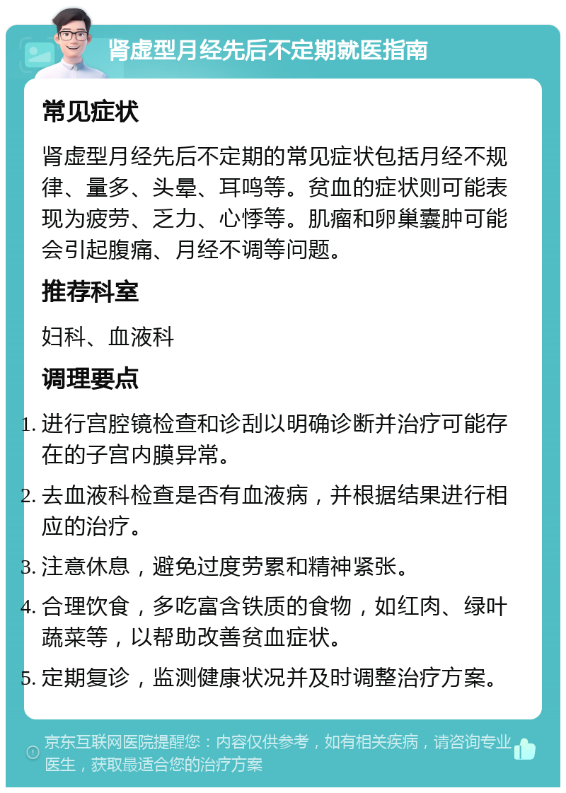 肾虚型月经先后不定期就医指南 常见症状 肾虚型月经先后不定期的常见症状包括月经不规律、量多、头晕、耳鸣等。贫血的症状则可能表现为疲劳、乏力、心悸等。肌瘤和卵巢囊肿可能会引起腹痛、月经不调等问题。 推荐科室 妇科、血液科 调理要点 进行宫腔镜检查和诊刮以明确诊断并治疗可能存在的子宫内膜异常。 去血液科检查是否有血液病，并根据结果进行相应的治疗。 注意休息，避免过度劳累和精神紧张。 合理饮食，多吃富含铁质的食物，如红肉、绿叶蔬菜等，以帮助改善贫血症状。 定期复诊，监测健康状况并及时调整治疗方案。