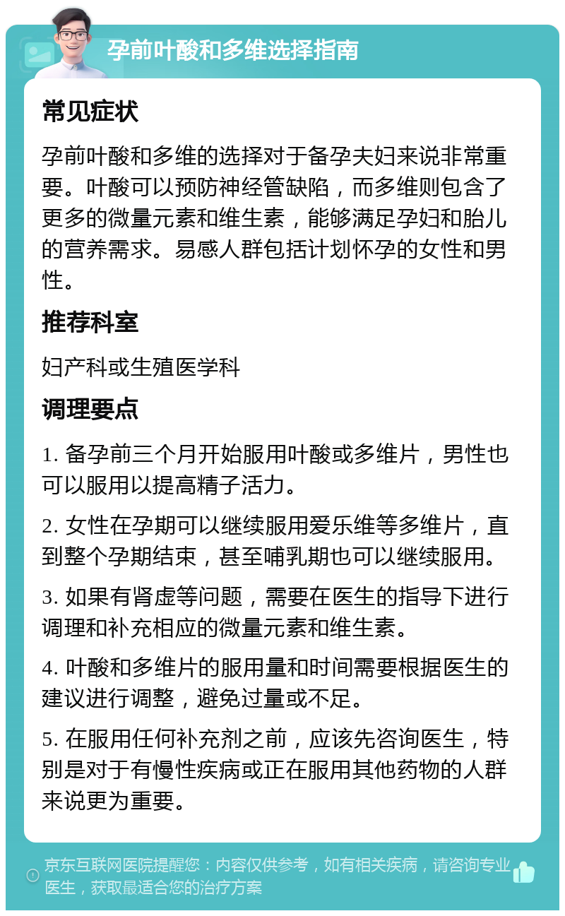 孕前叶酸和多维选择指南 常见症状 孕前叶酸和多维的选择对于备孕夫妇来说非常重要。叶酸可以预防神经管缺陷，而多维则包含了更多的微量元素和维生素，能够满足孕妇和胎儿的营养需求。易感人群包括计划怀孕的女性和男性。 推荐科室 妇产科或生殖医学科 调理要点 1. 备孕前三个月开始服用叶酸或多维片，男性也可以服用以提高精子活力。 2. 女性在孕期可以继续服用爱乐维等多维片，直到整个孕期结束，甚至哺乳期也可以继续服用。 3. 如果有肾虚等问题，需要在医生的指导下进行调理和补充相应的微量元素和维生素。 4. 叶酸和多维片的服用量和时间需要根据医生的建议进行调整，避免过量或不足。 5. 在服用任何补充剂之前，应该先咨询医生，特别是对于有慢性疾病或正在服用其他药物的人群来说更为重要。