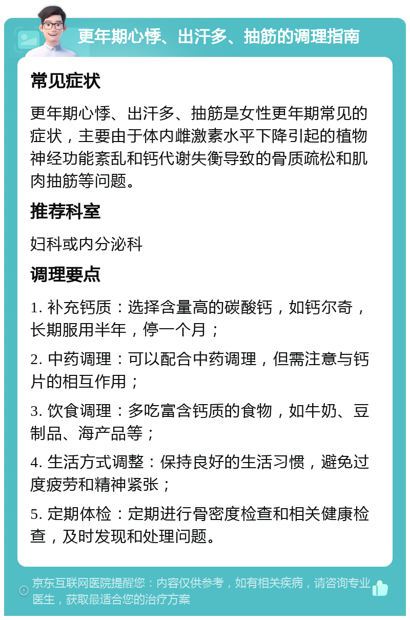 更年期心悸、出汗多、抽筋的调理指南 常见症状 更年期心悸、出汗多、抽筋是女性更年期常见的症状，主要由于体内雌激素水平下降引起的植物神经功能紊乱和钙代谢失衡导致的骨质疏松和肌肉抽筋等问题。 推荐科室 妇科或内分泌科 调理要点 1. 补充钙质：选择含量高的碳酸钙，如钙尔奇，长期服用半年，停一个月； 2. 中药调理：可以配合中药调理，但需注意与钙片的相互作用； 3. 饮食调理：多吃富含钙质的食物，如牛奶、豆制品、海产品等； 4. 生活方式调整：保持良好的生活习惯，避免过度疲劳和精神紧张； 5. 定期体检：定期进行骨密度检查和相关健康检查，及时发现和处理问题。