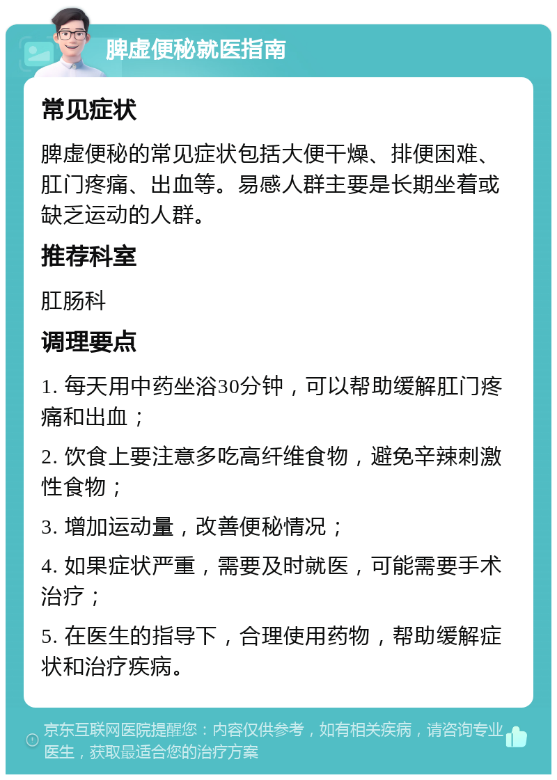 脾虚便秘就医指南 常见症状 脾虚便秘的常见症状包括大便干燥、排便困难、肛门疼痛、出血等。易感人群主要是长期坐着或缺乏运动的人群。 推荐科室 肛肠科 调理要点 1. 每天用中药坐浴30分钟，可以帮助缓解肛门疼痛和出血； 2. 饮食上要注意多吃高纤维食物，避免辛辣刺激性食物； 3. 增加运动量，改善便秘情况； 4. 如果症状严重，需要及时就医，可能需要手术治疗； 5. 在医生的指导下，合理使用药物，帮助缓解症状和治疗疾病。