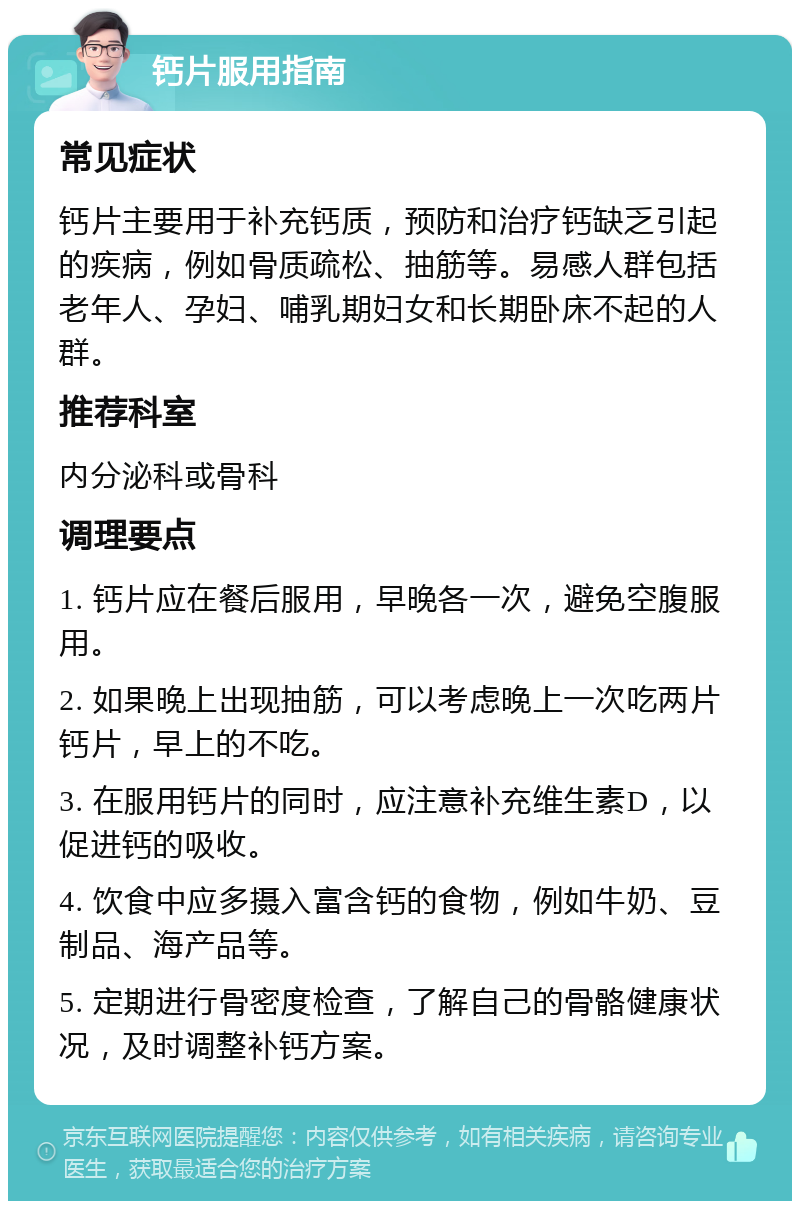 钙片服用指南 常见症状 钙片主要用于补充钙质，预防和治疗钙缺乏引起的疾病，例如骨质疏松、抽筋等。易感人群包括老年人、孕妇、哺乳期妇女和长期卧床不起的人群。 推荐科室 内分泌科或骨科 调理要点 1. 钙片应在餐后服用，早晚各一次，避免空腹服用。 2. 如果晚上出现抽筋，可以考虑晚上一次吃两片钙片，早上的不吃。 3. 在服用钙片的同时，应注意补充维生素D，以促进钙的吸收。 4. 饮食中应多摄入富含钙的食物，例如牛奶、豆制品、海产品等。 5. 定期进行骨密度检查，了解自己的骨骼健康状况，及时调整补钙方案。