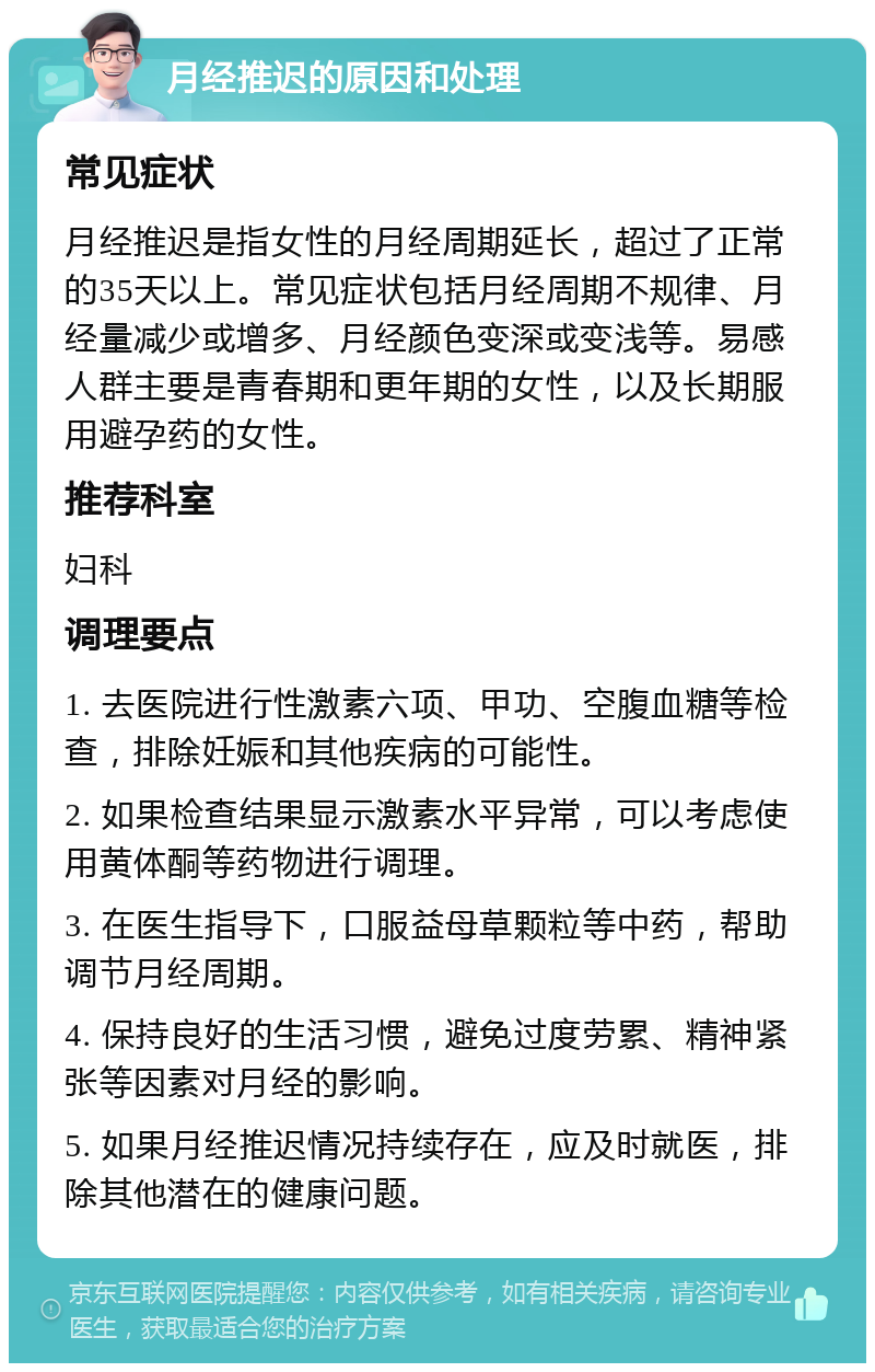 月经推迟的原因和处理 常见症状 月经推迟是指女性的月经周期延长，超过了正常的35天以上。常见症状包括月经周期不规律、月经量减少或增多、月经颜色变深或变浅等。易感人群主要是青春期和更年期的女性，以及长期服用避孕药的女性。 推荐科室 妇科 调理要点 1. 去医院进行性激素六项、甲功、空腹血糖等检查，排除妊娠和其他疾病的可能性。 2. 如果检查结果显示激素水平异常，可以考虑使用黄体酮等药物进行调理。 3. 在医生指导下，口服益母草颗粒等中药，帮助调节月经周期。 4. 保持良好的生活习惯，避免过度劳累、精神紧张等因素对月经的影响。 5. 如果月经推迟情况持续存在，应及时就医，排除其他潜在的健康问题。