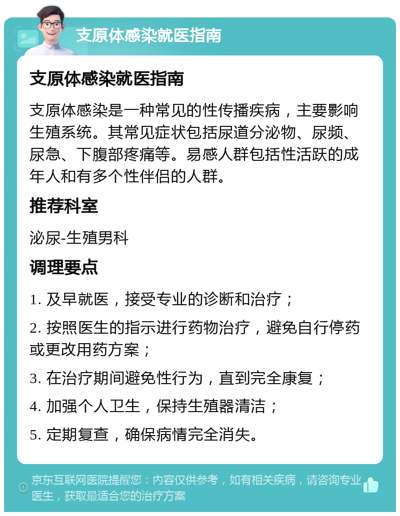 支原体感染就医指南 支原体感染就医指南 支原体感染是一种常见的性传播疾病，主要影响生殖系统。其常见症状包括尿道分泌物、尿频、尿急、下腹部疼痛等。易感人群包括性活跃的成年人和有多个性伴侣的人群。 推荐科室 泌尿-生殖男科 调理要点 1. 及早就医，接受专业的诊断和治疗； 2. 按照医生的指示进行药物治疗，避免自行停药或更改用药方案； 3. 在治疗期间避免性行为，直到完全康复； 4. 加强个人卫生，保持生殖器清洁； 5. 定期复查，确保病情完全消失。