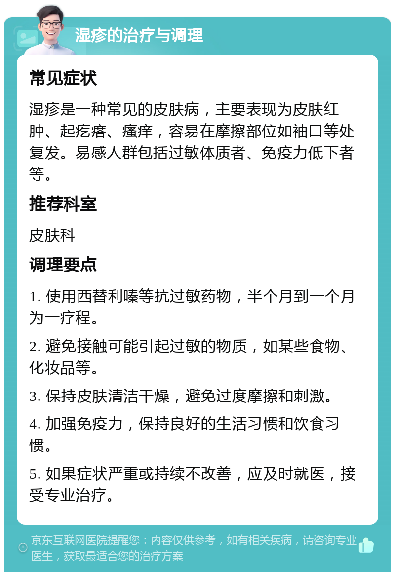 湿疹的治疗与调理 常见症状 湿疹是一种常见的皮肤病，主要表现为皮肤红肿、起疙瘩、瘙痒，容易在摩擦部位如袖口等处复发。易感人群包括过敏体质者、免疫力低下者等。 推荐科室 皮肤科 调理要点 1. 使用西替利嗪等抗过敏药物，半个月到一个月为一疗程。 2. 避免接触可能引起过敏的物质，如某些食物、化妆品等。 3. 保持皮肤清洁干燥，避免过度摩擦和刺激。 4. 加强免疫力，保持良好的生活习惯和饮食习惯。 5. 如果症状严重或持续不改善，应及时就医，接受专业治疗。