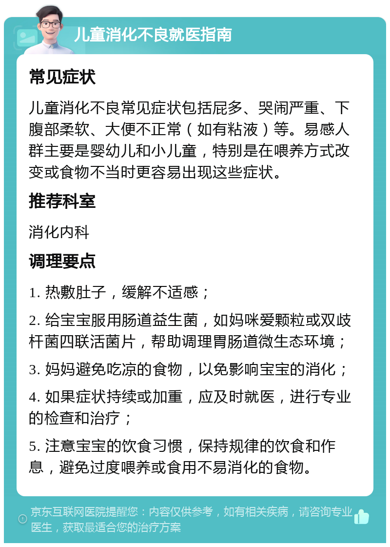 儿童消化不良就医指南 常见症状 儿童消化不良常见症状包括屁多、哭闹严重、下腹部柔软、大便不正常（如有粘液）等。易感人群主要是婴幼儿和小儿童，特别是在喂养方式改变或食物不当时更容易出现这些症状。 推荐科室 消化内科 调理要点 1. 热敷肚子，缓解不适感； 2. 给宝宝服用肠道益生菌，如妈咪爱颗粒或双歧杆菌四联活菌片，帮助调理胃肠道微生态环境； 3. 妈妈避免吃凉的食物，以免影响宝宝的消化； 4. 如果症状持续或加重，应及时就医，进行专业的检查和治疗； 5. 注意宝宝的饮食习惯，保持规律的饮食和作息，避免过度喂养或食用不易消化的食物。