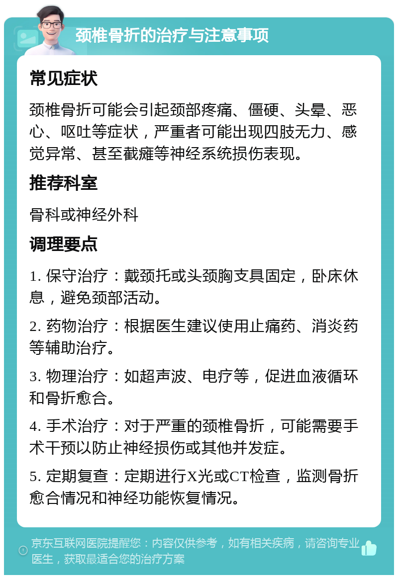 颈椎骨折的治疗与注意事项 常见症状 颈椎骨折可能会引起颈部疼痛、僵硬、头晕、恶心、呕吐等症状，严重者可能出现四肢无力、感觉异常、甚至截瘫等神经系统损伤表现。 推荐科室 骨科或神经外科 调理要点 1. 保守治疗：戴颈托或头颈胸支具固定，卧床休息，避免颈部活动。 2. 药物治疗：根据医生建议使用止痛药、消炎药等辅助治疗。 3. 物理治疗：如超声波、电疗等，促进血液循环和骨折愈合。 4. 手术治疗：对于严重的颈椎骨折，可能需要手术干预以防止神经损伤或其他并发症。 5. 定期复查：定期进行X光或CT检查，监测骨折愈合情况和神经功能恢复情况。