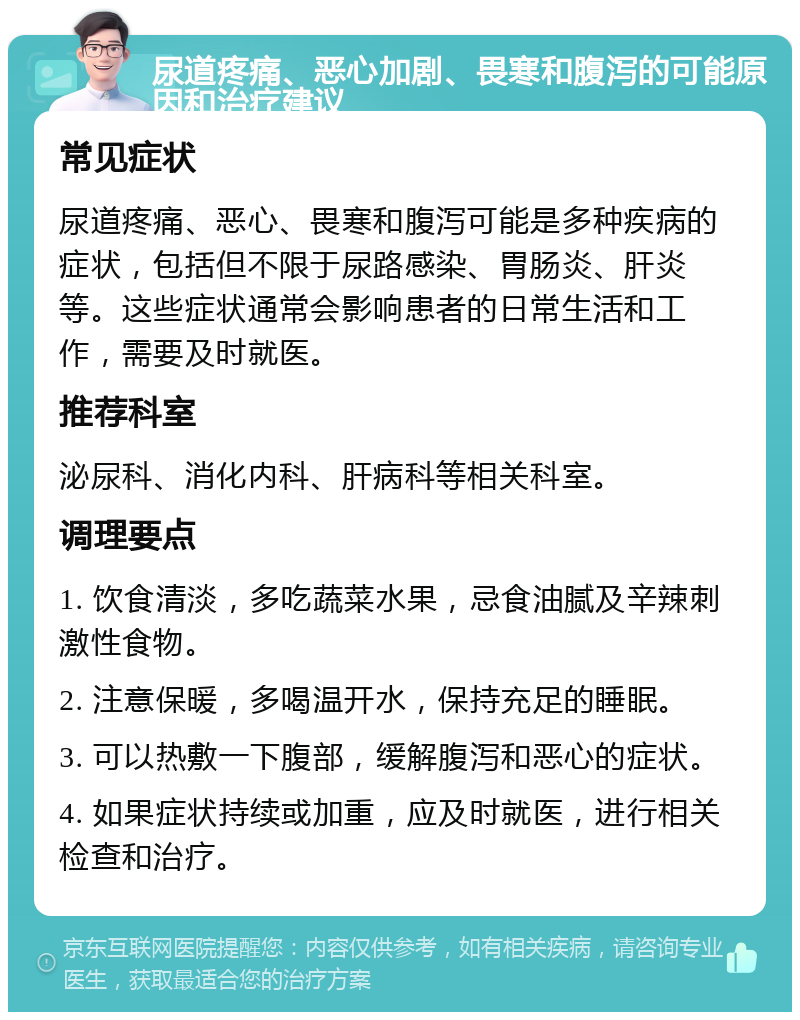 尿道疼痛、恶心加剧、畏寒和腹泻的可能原因和治疗建议 常见症状 尿道疼痛、恶心、畏寒和腹泻可能是多种疾病的症状，包括但不限于尿路感染、胃肠炎、肝炎等。这些症状通常会影响患者的日常生活和工作，需要及时就医。 推荐科室 泌尿科、消化内科、肝病科等相关科室。 调理要点 1. 饮食清淡，多吃蔬菜水果，忌食油腻及辛辣刺激性食物。 2. 注意保暖，多喝温开水，保持充足的睡眠。 3. 可以热敷一下腹部，缓解腹泻和恶心的症状。 4. 如果症状持续或加重，应及时就医，进行相关检查和治疗。