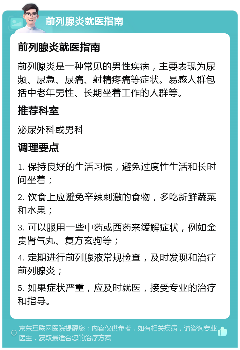 前列腺炎就医指南 前列腺炎就医指南 前列腺炎是一种常见的男性疾病，主要表现为尿频、尿急、尿痛、射精疼痛等症状。易感人群包括中老年男性、长期坐着工作的人群等。 推荐科室 泌尿外科或男科 调理要点 1. 保持良好的生活习惯，避免过度性生活和长时间坐着； 2. 饮食上应避免辛辣刺激的食物，多吃新鲜蔬菜和水果； 3. 可以服用一些中药或西药来缓解症状，例如金贵肾气丸、复方玄驹等； 4. 定期进行前列腺液常规检查，及时发现和治疗前列腺炎； 5. 如果症状严重，应及时就医，接受专业的治疗和指导。