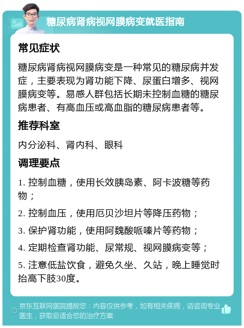 糖尿病肾病视网膜病变就医指南 常见症状 糖尿病肾病视网膜病变是一种常见的糖尿病并发症，主要表现为肾功能下降、尿蛋白增多、视网膜病变等。易感人群包括长期未控制血糖的糖尿病患者、有高血压或高血脂的糖尿病患者等。 推荐科室 内分泌科、肾内科、眼科 调理要点 1. 控制血糖，使用长效胰岛素、阿卡波糖等药物； 2. 控制血压，使用厄贝沙坦片等降压药物； 3. 保护肾功能，使用阿魏酸哌嗪片等药物； 4. 定期检查肾功能、尿常规、视网膜病变等； 5. 注意低盐饮食，避免久坐、久站，晚上睡觉时抬高下肢30度。