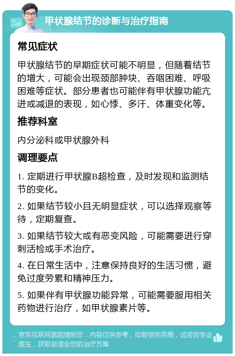 甲状腺结节的诊断与治疗指南 常见症状 甲状腺结节的早期症状可能不明显，但随着结节的增大，可能会出现颈部肿块、吞咽困难、呼吸困难等症状。部分患者也可能伴有甲状腺功能亢进或减退的表现，如心悸、多汗、体重变化等。 推荐科室 内分泌科或甲状腺外科 调理要点 1. 定期进行甲状腺B超检查，及时发现和监测结节的变化。 2. 如果结节较小且无明显症状，可以选择观察等待，定期复查。 3. 如果结节较大或有恶变风险，可能需要进行穿刺活检或手术治疗。 4. 在日常生活中，注意保持良好的生活习惯，避免过度劳累和精神压力。 5. 如果伴有甲状腺功能异常，可能需要服用相关药物进行治疗，如甲状腺素片等。