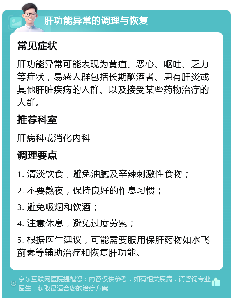 肝功能异常的调理与恢复 常见症状 肝功能异常可能表现为黄疸、恶心、呕吐、乏力等症状，易感人群包括长期酗酒者、患有肝炎或其他肝脏疾病的人群、以及接受某些药物治疗的人群。 推荐科室 肝病科或消化内科 调理要点 1. 清淡饮食，避免油腻及辛辣刺激性食物； 2. 不要熬夜，保持良好的作息习惯； 3. 避免吸烟和饮酒； 4. 注意休息，避免过度劳累； 5. 根据医生建议，可能需要服用保肝药物如水飞蓟素等辅助治疗和恢复肝功能。