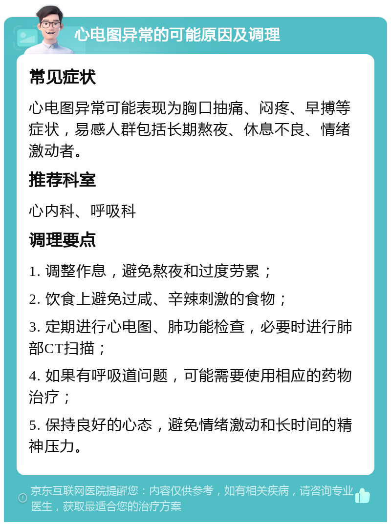 心电图异常的可能原因及调理 常见症状 心电图异常可能表现为胸口抽痛、闷疼、早搏等症状，易感人群包括长期熬夜、休息不良、情绪激动者。 推荐科室 心内科、呼吸科 调理要点 1. 调整作息，避免熬夜和过度劳累； 2. 饮食上避免过咸、辛辣刺激的食物； 3. 定期进行心电图、肺功能检查，必要时进行肺部CT扫描； 4. 如果有呼吸道问题，可能需要使用相应的药物治疗； 5. 保持良好的心态，避免情绪激动和长时间的精神压力。